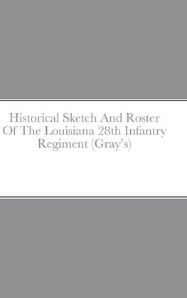 Historical Sketch And Roster Of The Louisiana 28th Infantry Regiment (Gray's)