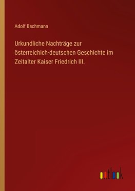 Urkundliche Nachträge zur österreichich-deutschen Geschichte im Zeitalter Kaiser Friedrich III.