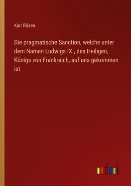 Die pragmatische Sanction, welche unter dem Namen Ludwigs IX., des Heiligen, Königs von Frankreich, auf uns gekommen ist