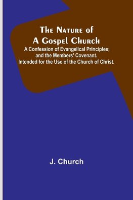 The Nature of a Gospel Church ; A Confession of Evangelical Principles; and the Members' Covenant. Intended for the Use of the Church of Christ.