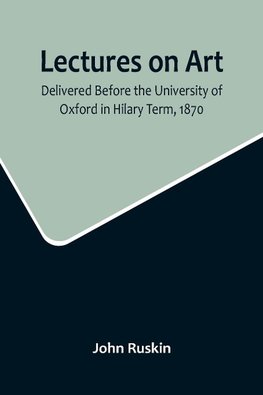 Lectures on Art, Delivered Before the University of Oxford in Hilary Term, 1870