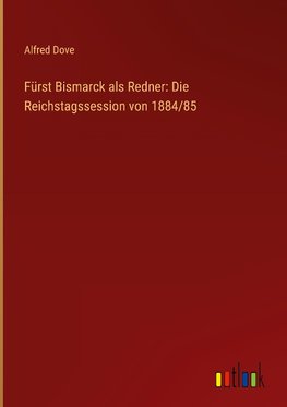 Fürst Bismarck als Redner: Die Reichstagssession von 1884/85