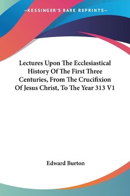 Lectures Upon The Ecclesiastical History Of The First Three Centuries, From The Crucifixion Of Jesus Christ, To The Year 313 V1