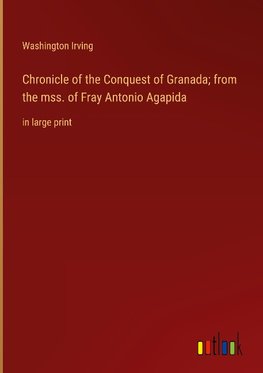 Chronicle of the Conquest of Granada; from the mss. of Fray Antonio Agapida