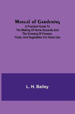 Manual of Gardening; A Practical Guide to the Making of Home Grounds and the Growing of Flowers, Fruits, and Vegetables for Home Use