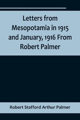 Letters from Mesopotamia in 1915 and January, 1916 From Robert Palmer, who was killed in the Battle of Um El Hannah, June 21, 1916, aged 27 years