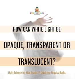 How Can White Light Be Opaque, Transparent or Translucent? | Light Science for Kids Grade 5 | Children's Physics Books