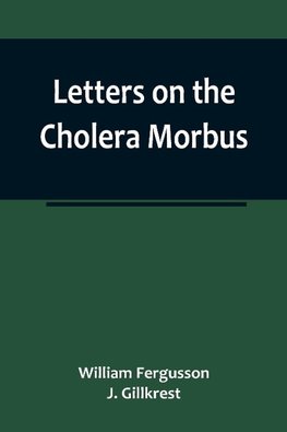 Letters on the Cholera Morbus.; Containing ample evidence that this disease, under whatever name known, cannot be transmitted from the persons of those labouring under it to other individuals, by contact-through the medium of inanimate substances-or throu