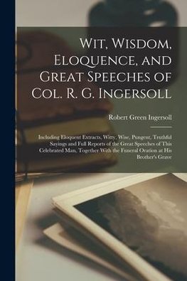 Wit, Wisdom, Eloquence, and Great Speeches of Col. R. G. Ingersoll: Including Eloquent Extracts, Witty, Wise, Pungent, Truthful Sayings and Full Repor