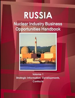 Russia Nuclear Industry Business Opportunities Handbook Volume 1 Strategic Information, Developments, Contacts