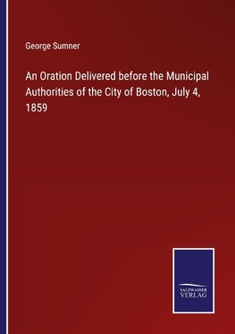 An Oration Delivered before the Municipal Authorities of the City of Boston, July 4, 1859