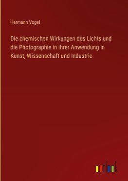 Die chemischen Wirkungen des Lichts und die Photographie in ihrer Anwendung in Kunst, Wissenschaft und Industrie