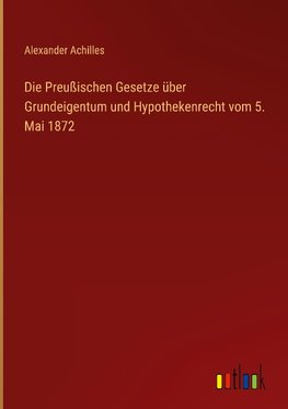 Die Preußischen Gesetze über Grundeigentum und Hypothekenrecht vom 5. Mai 1872