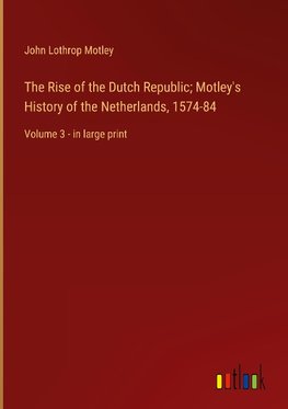 The Rise of the Dutch Republic; Motley's History of the Netherlands, 1574-84