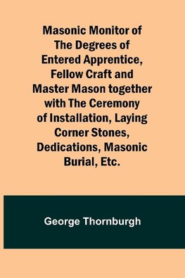 Masonic Monitor of the Degrees of Entered Apprentice, Fellow Craft and Master Mason together with the Ceremony of Installation, Laying Corner Stones, Dedications, Masonic Burial, Etc.