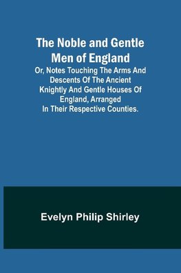 The Noble and Gentle Men of England ; or, notes touching the arms and descents of the ancient knightly and gentle houses of England, arranged in their respective counties.