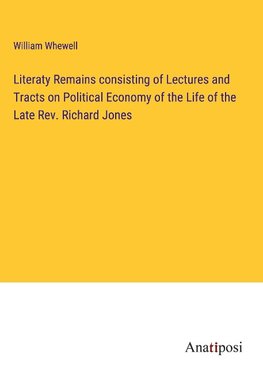 Literaty Remains consisting of Lectures and Tracts on Political Economy of the Life of the Late Rev. Richard Jones