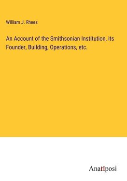 An Account of the Smithsonian Institution, its Founder, Building, Operations, etc.