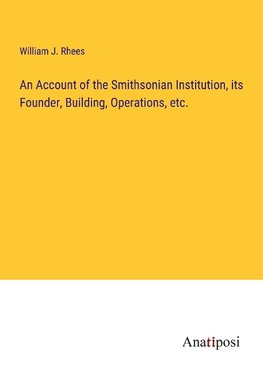 An Account of the Smithsonian Institution, its Founder, Building, Operations, etc.