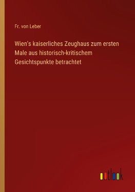 Wien's kaiserliches Zeughaus zum ersten Male aus historisch-kritischem Gesichtspunkte betrachtet