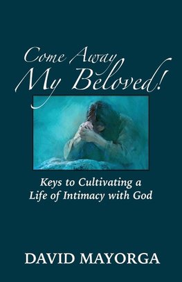 Come Away My Beloved!  Keys to Cultivating a Life of Intimacy with God