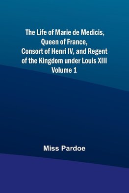 The Life of Marie de Medicis, Queen of France, Consort of Henri IV, and Regent of the Kingdom under Louis XIII - Volume 1