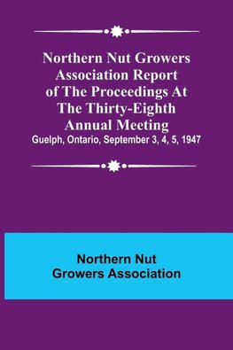 Northern Nut Growers Association Report of the Proceedings at the Thirty-Eighth Annual Meeting ; Guelph, Ontario, September 3, 4, 5, 1947