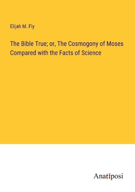 The Bible True; or, The Cosmogony of Moses Compared with the Facts of Science