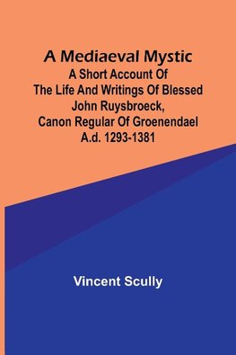 A Mediaeval Mystic; A Short Account of the Life and Writings of Blessed John Ruysbroeck, Canon Regular of Groenendael A.D. 1293-1381