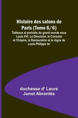 Histoire des salons de Paris (Tome 6/6); Tableaux et portraits du grand monde sous Louis XVI, Le Directoire, le Consulat et l'Empire, la Restauration et le règne de Louis-Philippe Ier