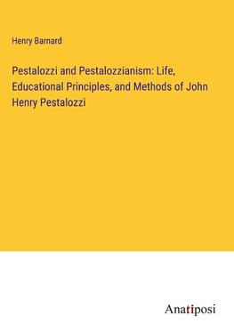 Pestalozzi and Pestalozzianism: Life, Educational Principles, and Methods of John Henry Pestalozzi