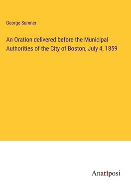 An Oration delivered before the Municipal Authorities of the City of Boston, July 4, 1859