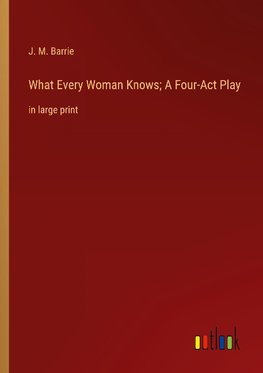 What Every Woman Knows; A Four-Act Play