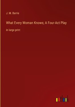 What Every Woman Knows; A Four-Act Play