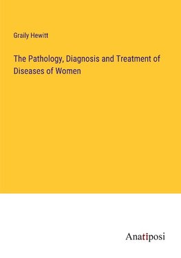 The Pathology, Diagnosis and Treatment of Diseases of Women