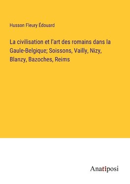 La civilisation et l'art des romains dans la Gaule-Belgique; Soissons, Vailly, Nizy, Blanzy, Bazoches, Reims