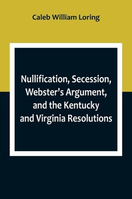 Nullification, Secession, Webster's Argument, and the Kentucky and Virginia Resolutions ; Considered in Reference to the Constitution and Historically