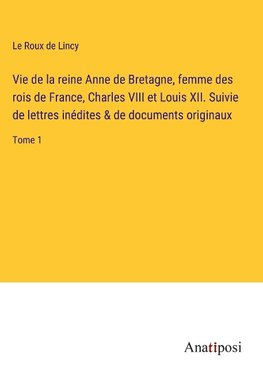 Vie de la reine Anne de Bretagne, femme des rois de France, Charles VIII et Louis XII. Suivie de lettres inédites & de documents originaux