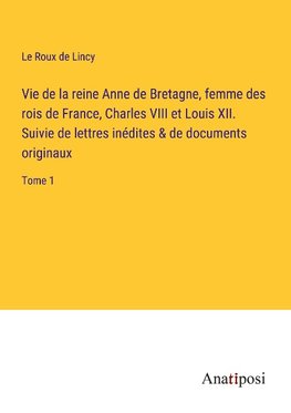 Vie de la reine Anne de Bretagne, femme des rois de France, Charles VIII et Louis XII. Suivie de lettres inédites & de documents originaux