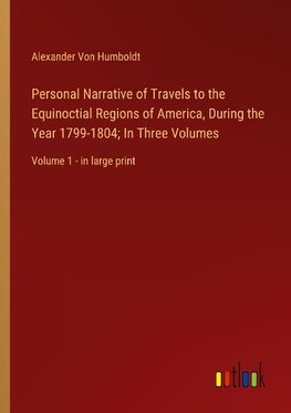 Personal Narrative of Travels to the Equinoctial Regions of America, During the Year 1799-1804; In Three Volumes