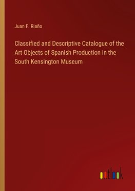 Classified and Descriptive Catalogue of the Art Objects of Spanish Production in the South Kensington Museum