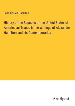 History of the Republic of the United States of America as Traced in the Writings of Alexander Hamilton and his Contemporaries