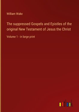 The suppressed Gospels and Epistles of the original New Testament of Jesus the Christ