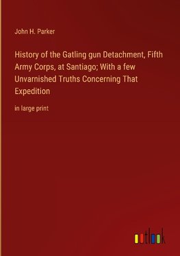 History of the Gatling gun Detachment, Fifth Army Corps, at Santiago; With a few Unvarnished Truths Concerning That Expedition