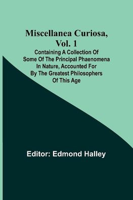 Miscellanea Curiosa, Vol. 1; Containing a collection of some of the principal phaenomena in nature, accounted for by the greatest philosophers of this age