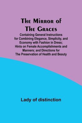 The Mirror of the Graces; Containing General Instructions for Combining Elegance, Simplicity, and Economy with Fashion in Dress; Hints on Female Accomplishments and Manners; and Directions for the Preservation of Health and Beauty