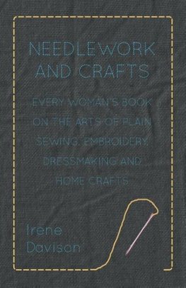 Needlework and Crafts - Every Woman's Book on the Arts of Plain Sewing, Embroidery, Dressmaking and Home Crafts