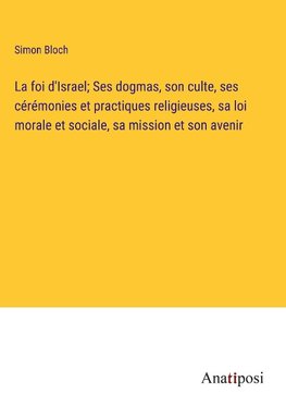 La foi d'Israel; Ses dogmas, son culte, ses cérémonies et practiques religieuses, sa loi morale et sociale, sa mission et son avenir