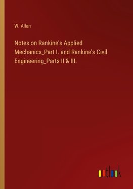 Notes on Rankine's Applied Mechanics_Part I. and Rankine's Civil Engineering_Parts II & III.