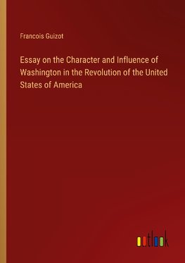 Essay on the Character and Influence of Washington in the Revolution of the United States of America